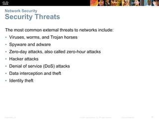Presentation_ID 45
© 2008 Cisco Systems, Inc. All rights reserved. Cisco Confidential
Network Security
Security Threats
The most common external threats to networks include:
▪ Viruses, worms, and Trojan horses
▪ Spyware and adware
▪ Zero-day attacks, also called zero-hour attacks
▪ Hacker attacks
▪ Denial of service (DoS) attacks
▪ Data interception and theft
▪ Identity theft
 