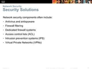 Presentation_ID 46
© 2008 Cisco Systems, Inc. All rights reserved. Cisco Confidential
Network Security
Security Solutions
Network security components often include:
▪ Antivirus and antispyware
▪ Firewall filtering
▪ Dedicated firewall systems
▪ Access control lists (ACL)
▪ Intrusion prevention systems (IPS)
▪ Virtual Private Networks (VPNs)
 