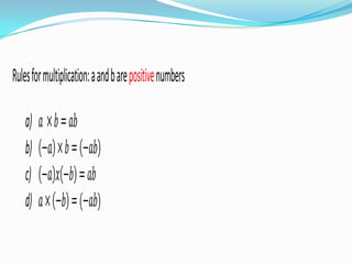 Rules for multiplication: a and b are positive numbers

    a)   𝑎 ×𝑏 = 𝑎𝑏
    b)   −𝑎 ×𝑏 = −𝑎𝑏
    c)   −𝑎 𝑥 −𝑏 = 𝑎𝑏
    d)   𝑎× −𝑏 = (−𝑎𝑏)
 
