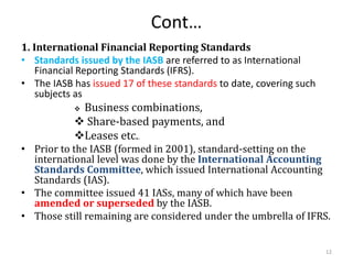 Cont…
1. International Financial Reporting Standards
• Standards issued by the IASB are referred to as International
Financial Reporting Standards (IFRS).
• The IASB has issued 17 of these standards to date, covering such
subjects as
 Business combinations,
 Share-based payments, and
Leases etc..
• Prior to the IASB (formed in 2001), standard-setting on the
international level was done by the International Accounting
Standards Committee, which issued International Accounting
Standards (IAS).
• The committee issued 41 IASs, many of which have been
amended or superseded by the IASB.
• Those still remaining are considered under the umbrella of IFRS.
12
 