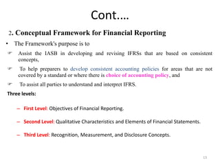 Cont.…
2. Conceptual Framework for Financial Reporting
• The Framework's purpose is to
 Assist the IASB in developing and revising IFRSs that are based on consistent
concepts,
 To help preparers to develop consistent accounting policies for areas that are not
covered by a standard or where there is choice of accounting policy, and
 To assist all parties to understand and interpret IFRS.
Three levels:
– First Level: Objectives of Financial Reporting.
– Second Level: Qualitative Characteristics and Elements of Financial Statements.
– Third Level: Recognition, Measurement, and Disclosure Concepts.
13
 