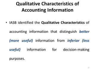 Qualitative Characteristics of
Accounting Information
• IASB identified the Qualitative Characteristics of
accounting information that distinguish better
(more useful) information from inferior (less
useful) information for decision-making
purposes.
17
 