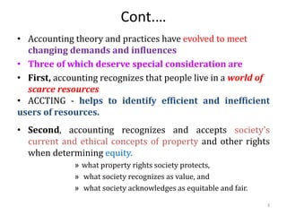 Cont.…
• Accounting theory and practices have evolved to meet
changing demands and influences
• Three of which deserve special consideration are
• First, accounting recognizes that people live in a world of
scarce resources
• ACCTING - helps to identify efficient and inefficient
users of resources.
• Second, accounting recognizes and accepts society’s
current and ethical concepts of property and other rights
when determining equity.
» what property rights society protects,
» what society recognizes as value, and
» what society acknowledges as equitable and fair.
3
 