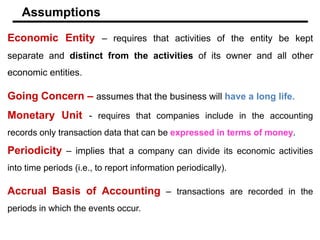 Economic Entity – requires that activities of the entity be kept
separate and distinct from the activities of its owner and all other
economic entities.
Going Concern – assumes that the business will have a long life.
Monetary Unit - requires that companies include in the accounting
records only transaction data that can be expressed in terms of money.
Periodicity – implies that a company can divide its economic activities
into time periods (i.e., to report information periodically).
Accrual Basis of Accounting – transactions are recorded in the
periods in which the events occur.
Assumptions
 