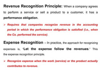 Revenue Recognition Principle: When a company agrees
to perform a service or sell a product to a customer, it has a
performance obligation.
 Requires that companies recognize revenue in the accounting
period in which the performance obligation is satisfied (i.e., when
the Co. performed the service).
Expense Recognition – In practice, the approach for recognizing
expenses is, “Let the expense follow the revenues.” This
the expense recognition principle.
 Recognize expense when the work (service) or the product actually
contributes to revenue.
 