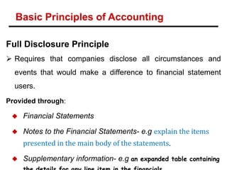 Full Disclosure Principle
 Requires that companies disclose all circumstances and
events that would make a difference to financial statement
users.
Provided through:
 Financial Statements
 Notes to the Financial Statements- e.g explain the items
presented in the main body of the statements.
 Supplementary information- e.g an expanded table containing
Basic Principles of Accounting
 