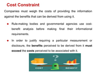 Companies must weigh the costs of providing the information
against the benefits that can be derived from using it.
 Rule-making bodies and governmental agencies use cost-
benefit analysis before making final their informational
requirements.
 In order to justify requiring a particular measurement or
disclosure, the benefits perceived to be derived from it must
exceed the costs perceived to be associated with it.
Cost Constraint
 