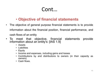 Cont…
• Objective of financial statements
• The objective of general purpose financial statements is to provide
information about the financial position, financial performance, and
cash flows of an entity
• To meet that objective, financial statements provide
information about an entity's: [IAS 1.9]
• Assets
• Liabilities
• Equity
• Income and expenses, including gains and losses
• Contributions by and distributions to owners (in their capacity as
owners)
• Cash flows.
45
 