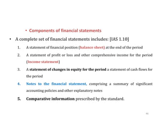 • Components of financial statements
• A complete set of financial statements includes: [IAS 1.10]
1. A statement of financial position (balance sheet) at the end of the period
2. A statement of profit or loss and other comprehensive income for the period
(Income statement)
3. A statement of changes in equity for the period a statement of cash flows for
the period
4. Notes to the financial statement, comprising a summary of significant
accounting policies and other explanatory notes
5. Comparative information prescribed by the standard.
46
 