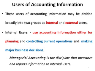 Users of Accounting Information
• These users of accounting information may be divided
broadly into two groups as internal and external users.
• Internal Users: - use accounting information either for
planning and controlling current operations and making
major business decisions.
– Managerial Accounting is the discipline that measures
and reports information to internal users.
6
 