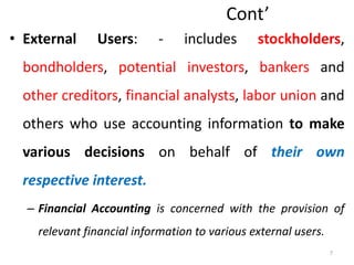 Cont’
• External Users: - includes stockholders,
bondholders, potential investors, bankers and
other creditors, financial analysts, labor union and
others who use accounting information to make
various decisions on behalf of their own
respective interest.
– Financial Accounting is concerned with the provision of
relevant financial information to various external users.
7
 