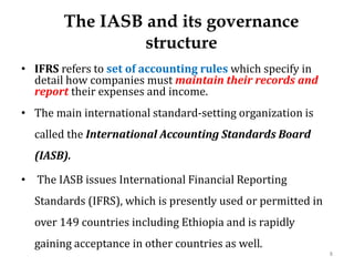 The IASB and its governance
structure
• IFRS refers to set of accounting rules which specify in
detail how companies must maintain their records and
report their expenses and income.
• The main international standard-setting organization is
called the International Accounting Standards Board
(IASB).
• The IASB issues International Financial Reporting
Standards (IFRS), which is presently used or permitted in
over 149 countries including Ethiopia and is rapidly
gaining acceptance in other countries as well.
8
 