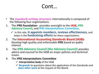 Cont…
• The standard-setting structure internationally is composed of
the following four organizations:
1. The IFRS Foundation- provides oversight to the IASB, IFRS
Advisory Council, and IFRS Interpretations Committee.
 In this role, it appoints members, reviews effectiveness, and
helps in the fundraising efforts for these organizations.
2. The International Accounting Standards Board (IASB)-
Develop high quality and enforceable IFRS based on public
interest
3. The IFRS Advisory Council (the Advisory Council) provides
advice and counsel to the IASB on major policies and technical
issues.
4. The IFRS Interpretations Committee
 Interpretative body of the IASB
 Responds to questions about the application of the Standards and
does other work at the request of the Board.
9
 