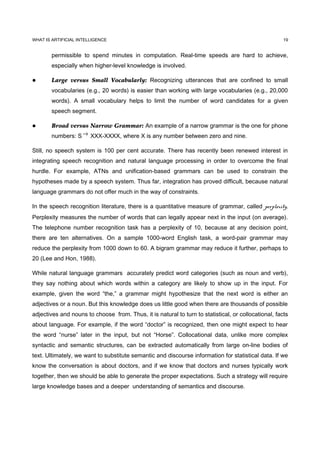 WHAT IS ARTIFICIAL INTELLIGENCE                                                                       19


        permissible to spend minutes in computation. Real-time speeds are hard to achieve,
        especially when higher-level knowledge is involved.

       Large versus Small Vocabularly: Recognizing utterances that are confined to small
        vocabularies (e.g., 20 words) is easier than working with large vocabularies (e.g., 20,000
        words). A small vocabulary helps to limit the number of word candidates for a given
        speech segment.

       Broad versus Narrow Grammar: An example of a narrow grammar is the one for phone
        numbers: S → XXX-XXXX, where X is any number between zero and nine.

Still, no speech system is 100 per cent accurate. There has recently been renewed interest in
integrating speech recognition and natural language processing in order to overcome the final
hurdle. For example, ATNs and unification-based grammars can be used to constrain the
hypotheses made by a speech system. Thus far, integration has proved difficult, because natural
language grammars do not offer much in the way of constraints.

In the speech recognition literature, there is a quantitative measure of grammar, called perplexity.
Perplexity measures the number of words that can legally appear next in the input (on average).
The telephone number recognition task has a perplexity of 10, because at any decision point,
there are ten alternatives. On a sample 1000-word English task, a word-pair grammar may
reduce the perplexity from 1000 down to 60. A bigram grammar may reduce it further, perhaps to
20 (Lee and Hon, 1988).

While natural language grammars accurately predict word categories (such as noun and verb),
they say nothing about which words within a category are likely to show up in the input. For
example, given the word “the,” a grammar might hypothesize that the next word is either an
adjectives or a noun. But this knowledge does us little good when there are thousands of possible
adjectives and nouns to choose from. Thus, it is natural to turn to statistical, or collocational, facts
about language. For example, if the word “doctor” is recognized, then one might expect to hear
the word “nurse” later in the input, but not “Horse”. Collocational data, unlike more complex
syntactic and semantic structures, can be extracted automatically from large on-line bodies of
text. Ultimately, we want to substitute semantic and discourse information for statistical data. If we
know the conversation is about doctors, and if we know that doctors and nurses typically work
together, then we should be able to generate the proper expectations. Such a strategy will require
large knowledge bases and a deeper understanding of semantics and discourse.
 
