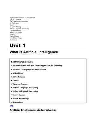 Artificial Intelligence: An Introduction
The AI Problems
The Underlying Assumption
AI Techniques
Games
Theorem Proving
Natural Language Processing
Vision Processing
Speech Processing
Robotics
Expert System
Search Knowledge
Abstraction



Unit 1
What is Artificial Intelligence

  Learning Objectives
  After reading this unit you should appreciate the following:

  • Artificial Intelligence: An Introduction

  • AI Problems

  • AI Techniques

  • Games

  • Theorem Proving

  • Natural Language Processing

  • Vision and Speech Processing

  • Expert System

  • Search Knowledge

  • Abstraction
Top

Artificial Intelligence: An Introduction
 