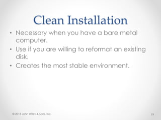 Clean Installation
• Necessary when you have a bare metal
computer.
• Use if you are willing to reformat an existing
disk.
• Creates the most stable environment.
© 2013 John Wiley & Sons, Inc. 19
 