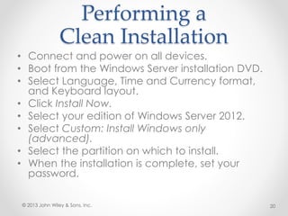 Performing a
Clean Installation
• Connect and power on all devices.
• Boot from the Windows Server installation DVD.
• Select Language, Time and Currency format,
and Keyboard layout.
• Click Install Now.
• Select your edition of Windows Server 2012.
• Select Custom: Install Windows only
(advanced).
• Select the partition on which to install.
• When the installation is complete, set your
password.
© 2013 John Wiley & Sons, Inc. 20
 