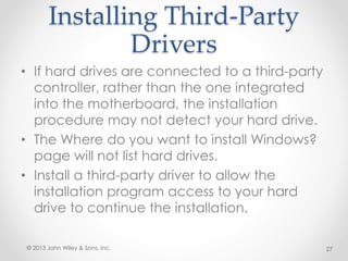 Installing Third-Party
Drivers
• If hard drives are connected to a third-party
controller, rather than the one integrated
into the motherboard, the installation
procedure may not detect your hard drive.
• The Where do you want to install Windows?
page will not list hard drives.
• Install a third-party driver to allow the
installation program access to your hard
drive to continue the installation.
© 2013 John Wiley & Sons, Inc. 27
 