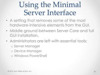 Using the Minimal
Server Interface
• A setting that removes some of the most
hardware-intensive elements from the GUI.
• Middle ground between Server Core and full
GUI installation.
• Administrators are left with essential tools:
o Server Manager
o Device Manager
o Windows PowerShell
© 2013 John Wiley & Sons, Inc. 35
 