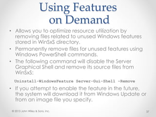 Using Features
on Demand
• Allows you to optimize resource utilization by
removing files related to unused Windows features
stored in WinSxS directory.
• Permanently remove files for unused features using
Windows PowerShell commands.
• The following command will disable the Server
Graphical Shell and remove its source files from
WinSxS:
Uninstall-WindowsFeature Server-Gui-Shell –Remove
• If you attempt to enable the feature in the future,
the system will download it from Windows Update or
from an image file you specify.
© 2013 John Wiley & Sons, Inc. 37
 