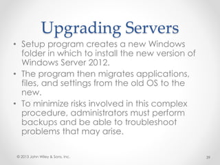 Upgrading Servers
• Setup program creates a new Windows
folder in which to install the new version of
Windows Server 2012.
• The program then migrates applications,
files, and settings from the old OS to the
new.
• To minimize risks involved in this complex
procedure, administrators must perform
backups and be able to troubleshoot
problems that may arise.
© 2013 John Wiley & Sons, Inc. 39
 