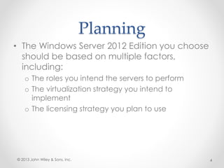 Planning
• The Windows Server 2012 Edition you choose
should be based on multiple factors,
including:
o The roles you intend the servers to perform
o The virtualization strategy you intend to
implement
o The licensing strategy you plan to use
© 2013 John Wiley & Sons, Inc. 4
 