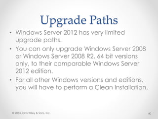 Upgrade Paths
• Windows Server 2012 has very limited
upgrade paths.
• You can only upgrade Windows Server 2008
or Windows Server 2008 R2, 64 bit versions
only, to their comparable Windows Server
2012 edition.
• For all other Windows versions and editions,
you will have to perform a Clean Installation.
© 2013 John Wiley & Sons, Inc. 40
 