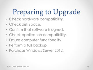 Preparing to Upgrade
• Check hardware compatibility.
• Check disk space.
• Confirm that software is signed.
• Check application compatibility.
• Ensure computer functionality.
• Perform a full backup.
• Purchase Windows Server 2012.
© 2013 John Wiley & Sons, Inc. 41
 