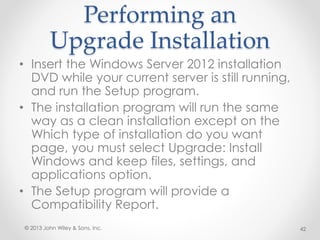 Performing an
Upgrade Installation
• Insert the Windows Server 2012 installation
DVD while your current server is still running,
and run the Setup program.
• The installation program will run the same
way as a clean installation except on the
Which type of installation do you want
page, you must select Upgrade: Install
Windows and keep files, settings, and
applications option.
• The Setup program will provide a
Compatibility Report.
© 2013 John Wiley & Sons, Inc. 42
 