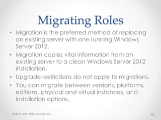Migrating Roles
• Migration is the preferred method of replacing
an existing server with one running Windows
Server 2012.
• Migration copies vital information from an
existing server to a clean Windows Server 2012
installation.
• Upgrade restrictions do not apply to migrations.
• You can migrate between versions, platforms,
editions, physical and virtual instances, and
installation options.
© 2013 John Wiley & Sons, Inc. 45
 