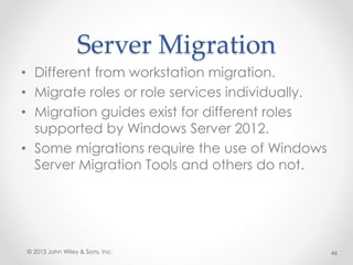 Server Migration
• Different from workstation migration.
• Migrate roles or role services individually.
• Migration guides exist for different roles
supported by Windows Server 2012.
• Some migrations require the use of Windows
Server Migration Tools and others do not.
© 2013 John Wiley & Sons, Inc. 46
 