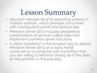 Lesson Summary
• Microsoft releases all of its operating systems in
multiple editions, which provides consumers
with varying price points and feature sets.
• Windows Server 2012 includes predefined
combinations of services called roles that
implement common server functions.
• A clean installation is the simplest way to deploy
Windows Server 2012 on a bare metal
computer or a computer with a partition that
you are willing to reformat (losing all of the data
on the partition in the process).
49
 