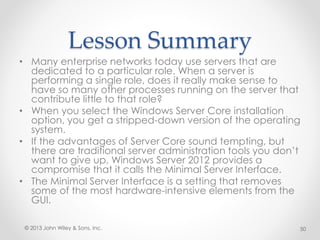 Lesson Summary
• Many enterprise networks today use servers that are
dedicated to a particular role. When a server is
performing a single role, does it really make sense to
have so many other processes running on the server that
contribute little to that role?
• When you select the Windows Server Core installation
option, you get a stripped-down version of the operating
system.
• If the advantages of Server Core sound tempting, but
there are traditional server administration tools you don’t
want to give up, Windows Server 2012 provides a
compromise that it calls the Minimal Server Interface.
• The Minimal Server Interface is a setting that removes
some of the most hardware-intensive elements from the
GUI.
© 2013 John Wiley & Sons, Inc. 50
 