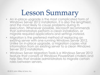 Lesson Summary
• An in-place upgrade is the most complicated form of
Windows Server 2012 installation. It is also the lengthiest,
and the most likely to cause problems during its
execution. Whenever possible, Microsoft recommends
that administrators perform a clean installation, or
migrate required applications and settings instead.
• Migration is the preferred method of replacing an
existing server with one running Windows Server 2012.
Unlike an in-place upgrade, a migration copies vital
information from an existing server to a clean Windows
Server 2012 installation.
• Windows Server Migration Tools is a Windows Server 2012
feature that consists of Windows PowerShell cmdlets and
help files that enable administrators to migrate certain
roles between servers.
© 2013 John Wiley & Sons, Inc. 51
 