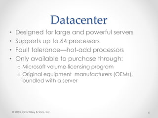 Datacenter
• Designed for large and powerful servers
• Supports up to 64 processors
• Fault tolerance—hot-add processors
• Only available to purchase through:
o Microsoft volume-licensing program
o Original equipment manufacturers (OEMs),
bundled with a server
© 2013 John Wiley & Sons, Inc. 6
 