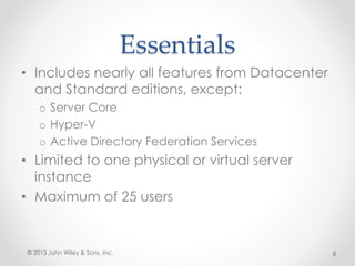 Essentials
• Includes nearly all features from Datacenter
and Standard editions, except:
o Server Core
o Hyper-V
o Active Directory Federation Services
• Limited to one physical or virtual server
instance
• Maximum of 25 users
© 2013 John Wiley & Sons, Inc. 8
 