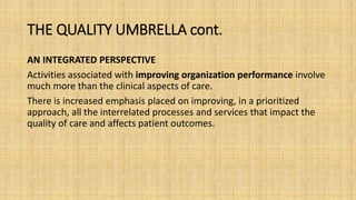 THE QUALITY UMBRELLA cont.
AN INTEGRATED PERSPECTIVE
Activities associated with improving organization performance involve
much more than the clinical aspects of care.
There is increased emphasis placed on improving, in a prioritized
approach, all the interrelated processes and services that impact the
quality of care and affects patient outcomes.
 