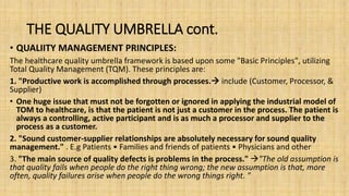 THE QUALITY UMBRELLA cont.
• QUALIITY MANAGEMENT PRINCIPLES:
The healthcare quality umbrella framework is based upon some "Basic Principles", utilizing
Total Quality Management (TQM). These principles are:
1. "Productive work is accomplished through processes. include (Customer, Processor, &
Supplier)
• One huge issue that must not be forgotten or ignored in applying the industrial model of
TOM to healthcare, is that the patient is not just a customer in the process. The patient is
always a controlling, active participant and is as much a processor and supplier to the
process as a customer.
2. "Sound customer-supplier relationships are absolutely necessary for sound quality
management." . E.g Patients • Families and friends of patients • Physicians and other
3. "The main source of quality defects is problems in the process." "The old assumption is
that quality fails when people do the right thing wrong; the new assumption is that, more
often, quality failures arise when people do the wrong things right. "
 