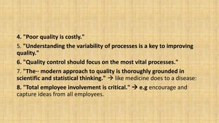 4. "Poor quality is costly."
5. "Understanding the variability of processes is a key to improving
quality."
6. "Quality control should focus on the most vital processes."
7. "The·· modern approach to quality is thoroughly grounded in
scientific and statistical thinking."  like medicine does to a disease:
8. "Total employee involvement is critical."  e.g encourage and
capture ideas from all employees.
 
