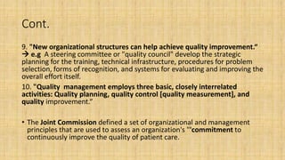 Cont.
9. "New organizational structures can help achieve quality improvement.“
 e.g A steering committee or "quality council" develop the strategic
planning for the training, technical infrastructure, procedures for problem
selection, forms of recognition, and systems for evaluating and improving the
overall effort itself.
10. "Quality management employs three basic, closely interrelated
activities: Quality planning, quality control [quality measurement], and
quality improvement.“
• The Joint Commission defined a set of organizational and management
principles that are used to assess an organization's "'commitment to
continuously improve the quality of patient care.
 