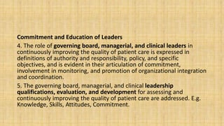 Commitment and Education of Leaders
4. The role of governing board, managerial, and clinical leaders in
continuously improving the quality of patient care is expressed in
definitions of authority and responsibility, policy, and specific
objectives, and is evident in their articulation of commitment,
involvement in monitoring, and promotion of organizational integration
and coordination.
5. The governing board, managerial, and clinical leadership
qualifications, evaluation, and development for assessing and
continuously improving the quality of patient care are addressed. E.g.
Knowledge, Skills, Attitudes, Commitment.
 