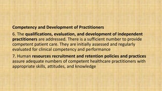 Competency and Development of Practitioners
6. The qualifications, evaluation, and development of independent
practitioners are addressed. There is a sufficient number to provide
competent patient care. They are initially assessed and regularly
evaluated for clinical competency and performance
7. Human resources recruitment and retention policies and practices
assure adequate numbers of competent healthcare practitioners with
appropriate skills, attitudes, and knowledge
 