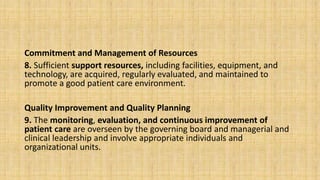 Commitment and Management of Resources
8. Sufficient support resources, including facilities, equipment, and
technology, are acquired, regularly evaluated, and maintained to
promote a good patient care environment.
Quality Improvement and Quality Planning
9. The monitoring, evaluation, and continuous improvement of
patient care are overseen by the governing board and managerial and
clinical leadership and involve appropriate individuals and
organizational units.
 