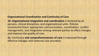 Organizational Coordination and Continuity of Care
10. Organizational integration and coordination is fostered by all
persons, clinical disciplines, and organizational units. Policies
consistently foster appropriate communication, coordination, conflict
management, and integration among relevant parties to effect changes
and improve the quality of care.
11. Continuity and comprehensiveness of care is improved through
effective linkages with external care providers.
 