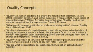 Quality Concepts
• "Quality is never an accident; it is always the result of high intention, sincere
effort, intelligent direction, and skillful execution. It represents the wise choice of
many alternatives." William A. Foster, Source Unknown "Quality must be the
number one priority of the organization. " Joseph M. Juran
• "What you do to make quality better makes everything better." (Juran's Quality
Control Handbook, 1988 )
• "Quality is the result of a carefully constructed culture; it has to be the fabric of
the organization-not part of the fabric, but the actual fabric. It is not hard for a
modern management team to produce quality if they are willing to learn how to
change and implement. " Philip B. Crosby
• "Quality in a product or service is not what the supplier puts in. It is what the
customer gets out and is willing to pay for." Peter F. Drucker
• "We are what we repeatedly do. Excellence, then, is not an act but a habit."
Aristotle
 