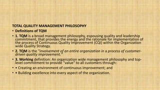 TOTAL QUALITY MANAGEMENT PHILOSOPHY
• Definitions of TQM
• 1. TQM is a broad management philosophy, espousing quality and leadership
commitment, that provides the energy and the rationale for implementation of
the process of Continuous Quality Improvement (CQI) within the Organization
wide Quality Strategy.
• 2. TQM is the "involvement of an entire organization in a process of customer-
driven quality improvement."
• 3. Working definition: An organization wide management philosophy and top-
level commitment to provide "value" to all customers through:
• • Creating an environment of continuous improvement; and
• • Building excellence into every aspect of the organization.
 