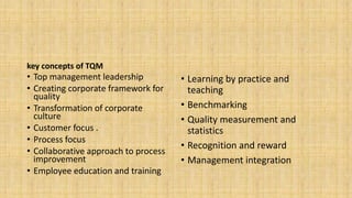 key concepts of TQM
• Top management leadership
• Creating corporate framework for
quality
• Transformation of corporate
culture
• Customer focus .
• Process focus
• Collaborative approach to process
improvement
• Employee education and training
• Learning by practice and
teaching
• Benchmarking
• Quality measurement and
statistics
• Recognition and reward
• Management integration
 