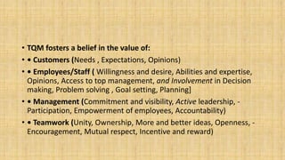• TQM fosters a belief in the value of:
• • Customers (Needs , Expectations, Opinions)
• • Employees/Staff ( Willingness and desire, Abilities and expertise,
Opinions, Access to top management, and Involvement in Decision
making, Problem solving , Goal setting, Planning]
• • Management (Commitment and visibility, Active leadership, -
Participation, Empowerment of employees, Accountability)
• • Teamwork (Unity, Ownership, More and better ideas, Openness, -
Encouragement, Mutual respect, Incentive and reward)
 