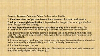 Edwards Deming's Fourteen Points for Managing Quality
1. Create constancy of purpose toward improvement of product and service
2. Adopt the new philosophy-that it is possible for things to be done right the first
time through effective training.
3. Cease dependence on inspection to achieve quality. Eliminate the need for
inspection on a mass basis by building quality into the product in the first place
4. End the practice of awarding business on price tag alone. Instead, minimize total
cost. Move toward a single supplier for anyone item, on a long-term relationship of
loyalty and trust.
5. Improve constantly and forever every process for planning, production, and service,
to improve quality and productivity, and thus constantly decrease costs.
6. Institute training on the job.
7. Adopt and institute leadership. The aim of leadership should be to help people and
machines and gadgets to do a better job.
 