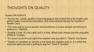 THOUGHTS ON QUALITY
Quotes ON QUALITY
• "Across the ',world, quality is fast emerging as the central focus for health care
policy maker. and service providers. (the International Society for Quality in
Health Care)
• "The only way to assure quality and excellence is to give people something to
believe in." (NAHQ)
• "Quality is free. It's not a gift, but it is free. What costs money are the unquality
(Philip B. Crosby),
• "It's easier to do the job right than explain why you didn't." Martin Van Buren
• "Quality in a product or service is not what the supplier puts in. It is what the
customer gets out and is willing to pay for." Peter F. Drucker
 